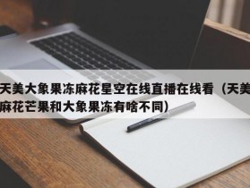 天美大象果冻麻花星空在线直播在线看（天美麻花芒果和大象果冻有啥不同）